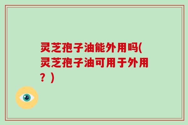 灵芝孢子油能外用吗(灵芝孢子油可用于外用？)