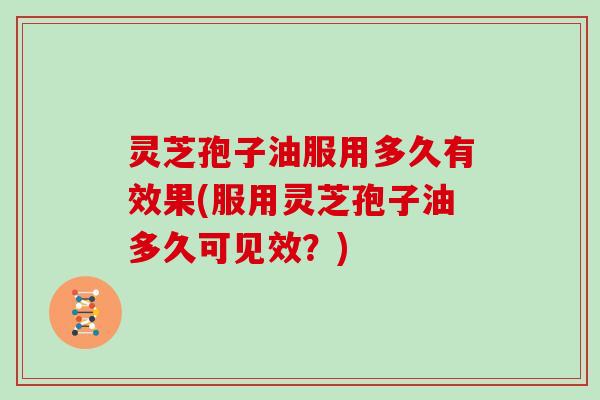 灵芝孢子油服用多久有效果(服用灵芝孢子油多久可见效?)