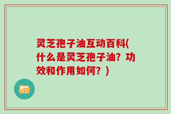灵芝孢子油互动百科(什么是灵芝孢子油？功效和作用如何？)