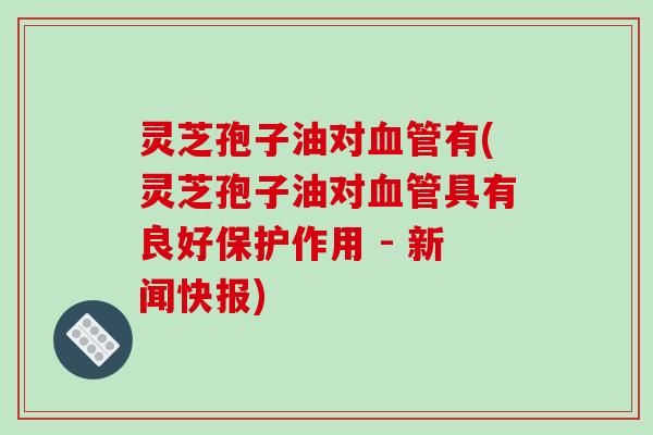 灵芝孢子油对血管有(灵芝孢子油对血管具有良好保护作用 - 新闻快报)