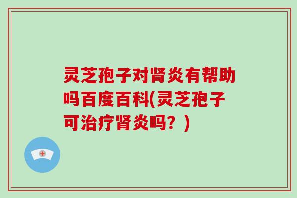 灵芝孢子对肾炎有帮助吗百度百科(灵芝孢子可治疗肾炎吗?)