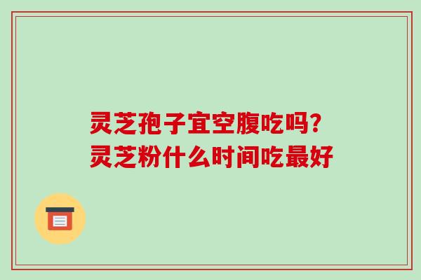 灵芝孢子宜空腹吃吗?灵芝粉什么时间吃最好