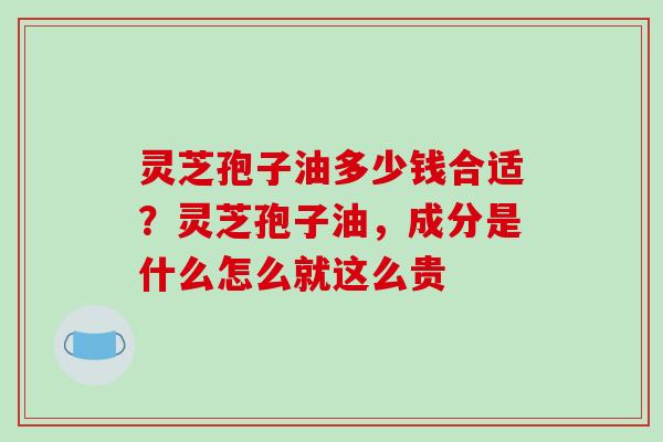 灵芝孢子油多少钱合适？灵芝孢子油，成分是什么怎么就这么贵
