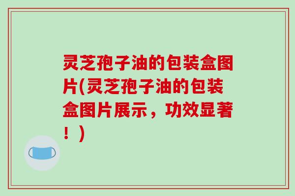 灵芝孢子油的包装盒图片(灵芝孢子油的包装盒图片展示,功效显著!)