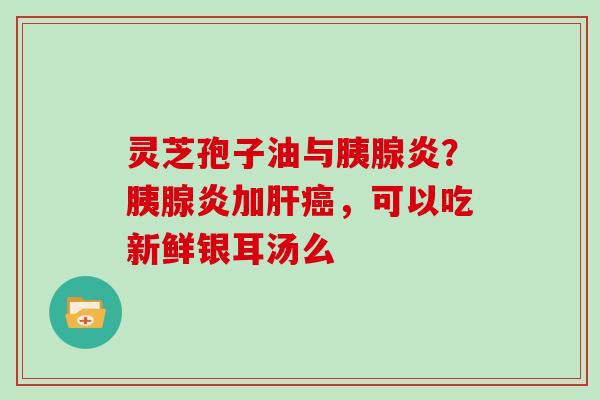 灵芝孢子油与胰腺炎?胰腺炎加肝癌,可以吃新鲜银耳汤么