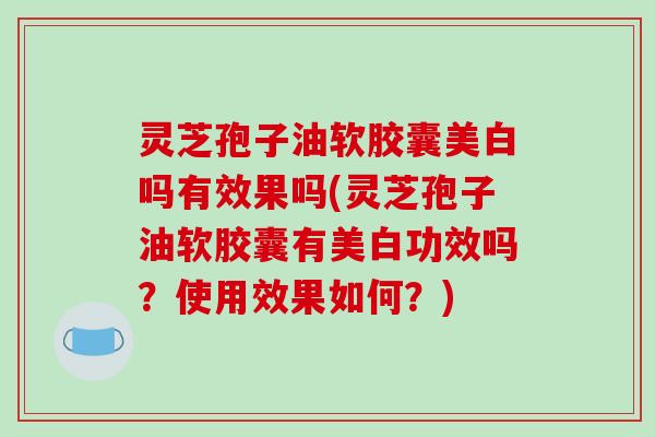 灵芝孢子油软胶囊美白吗有效果吗(灵芝孢子油软胶囊有美白功效吗?使用效果如何?)
