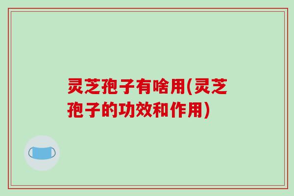 灵芝孢子有啥用(灵芝孢子的功效和作用)