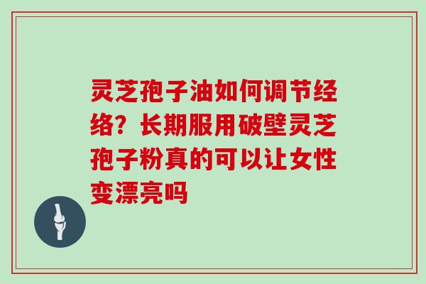 灵芝孢子油如何调节经络？长期服用破壁灵芝孢子粉真的可以让女性变漂亮吗