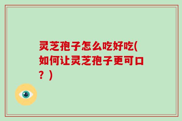 灵芝孢子怎么吃好吃(如何让灵芝孢子更可口？)