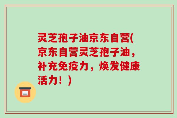 灵芝孢子油京东自营(京东自营灵芝孢子油,补充免疫力,焕发健康活力!)
