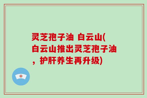 灵芝孢子油 白云山(白云山推出灵芝孢子油,护肝养生再升级)