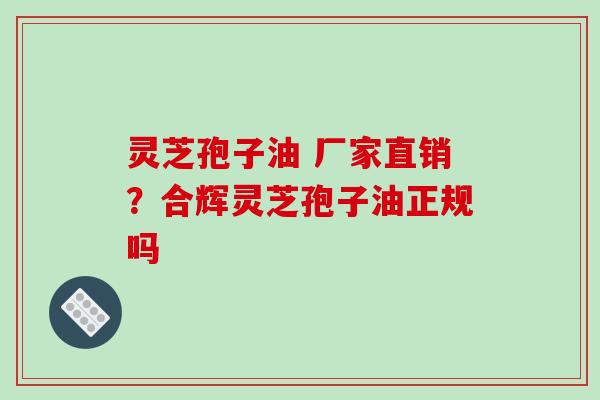 灵芝孢子油 厂家直销?合辉灵芝孢子油正规吗
