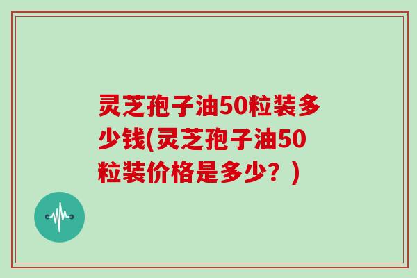 灵芝孢子油50粒装多少钱(灵芝孢子油50粒装价格是多少？)