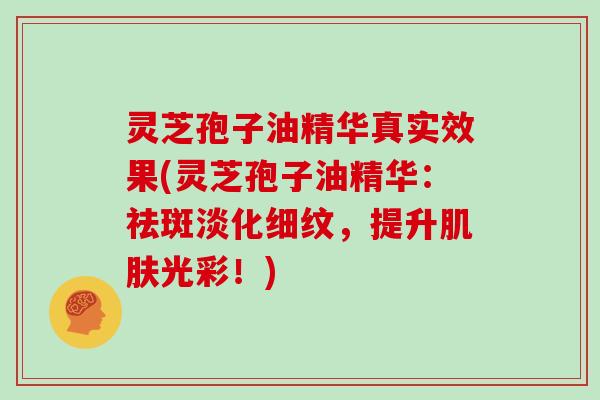 灵芝孢子油精华真实效果(灵芝孢子油精华：祛斑淡化细纹，提升肌肤光彩！)