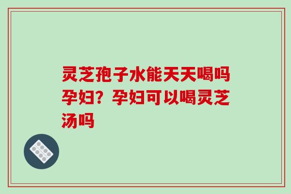 灵芝孢子水能天天喝吗孕妇？孕妇可以喝灵芝汤吗