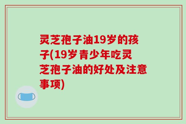 灵芝孢子油19岁的孩子(19岁青少年吃灵芝孢子油的好处及注意事项)