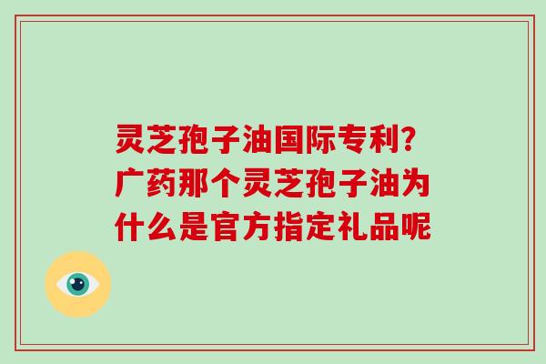 灵芝孢子油国际专利?广药那个灵芝孢子油为什么是官方指定礼品呢