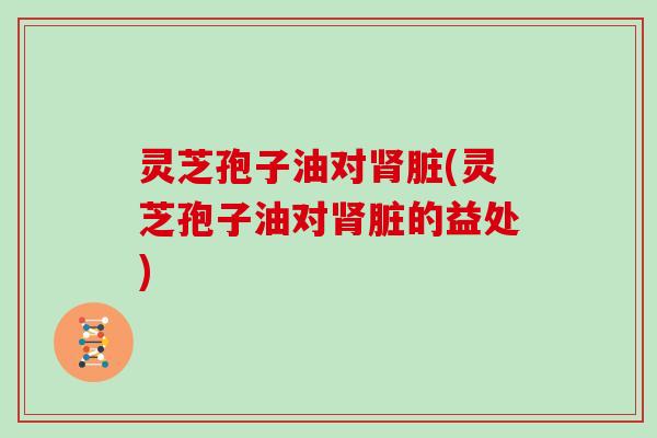 灵芝孢子油对肾脏(灵芝孢子油对肾脏的益处)