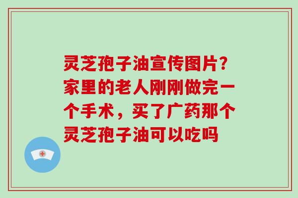 灵芝孢子油宣传图片？家里的老人刚刚做完一个手术，买了广药那个灵芝孢子油可以吃吗