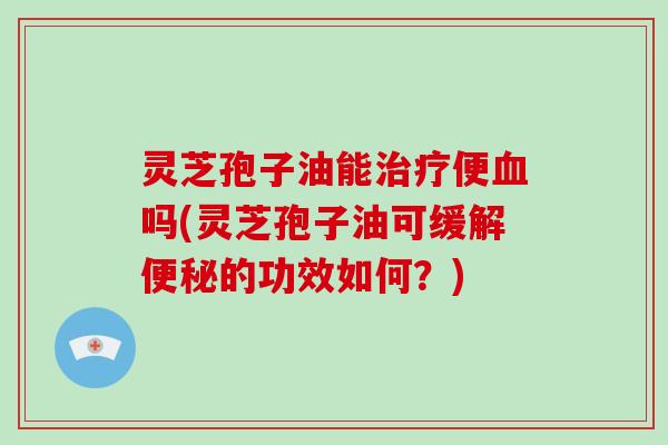 灵芝孢子油能治疗便血吗(灵芝孢子油可缓解便秘的功效如何?)