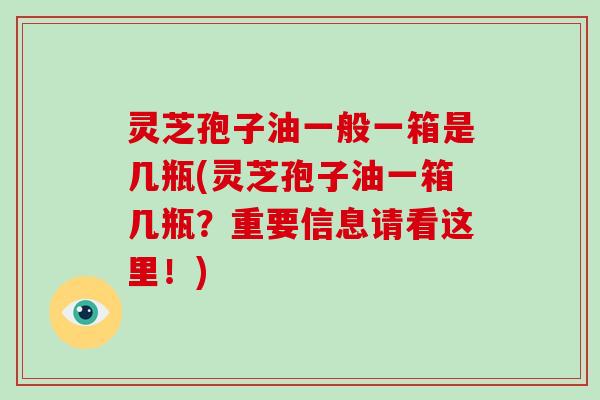 灵芝孢子油一般一箱是几瓶(灵芝孢子油一箱几瓶？重要信息请看这里！)