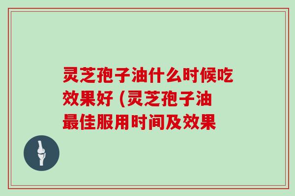 灵芝孢子油什么时候吃效果好 (灵芝孢子油最佳服用时间及效果