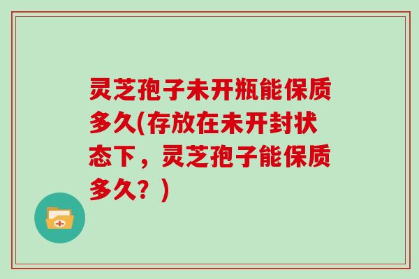 灵芝孢子未开瓶能保质多久(存放在未开封状态下，灵芝孢子能保质多久？)