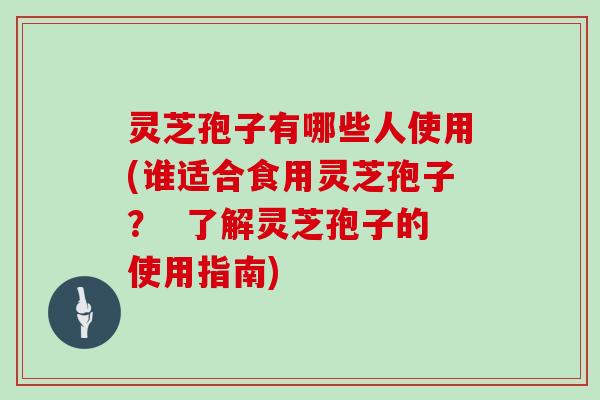 灵芝孢子有哪些人使用(谁适合食用灵芝孢子? 了解灵芝孢子的使用指南)