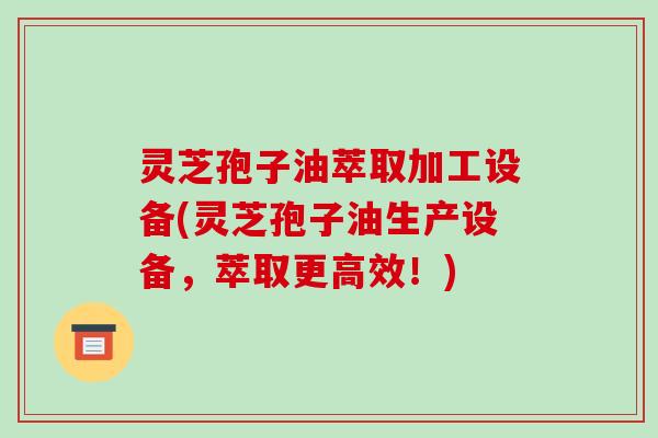 灵芝孢子油萃取加工设备(灵芝孢子油生产设备,萃取更高效!)