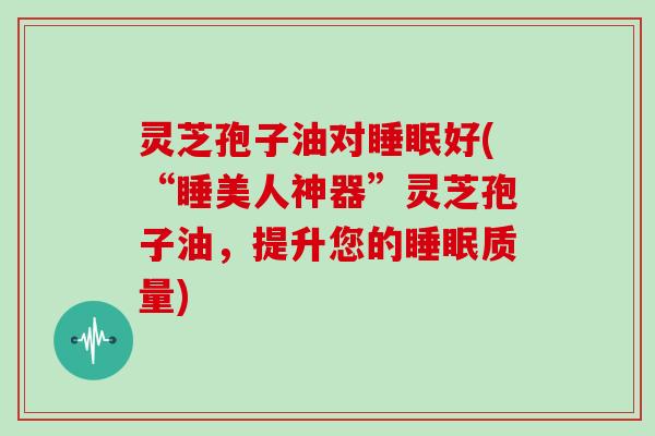 灵芝孢子油对睡眠好(“睡美人神器”灵芝孢子油,提升您的睡眠质量)