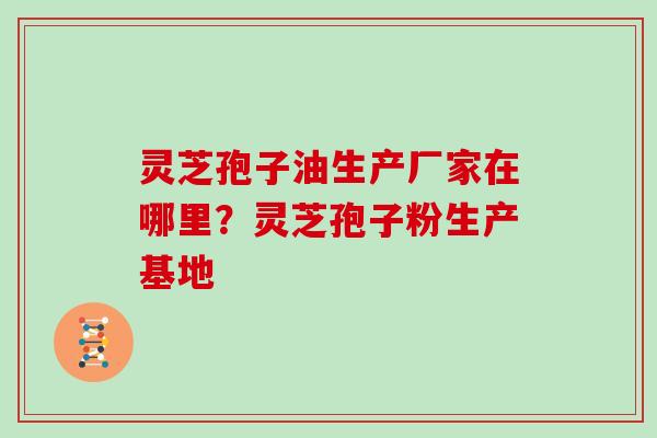 灵芝孢子油生产厂家在哪里?灵芝孢子粉生产基地