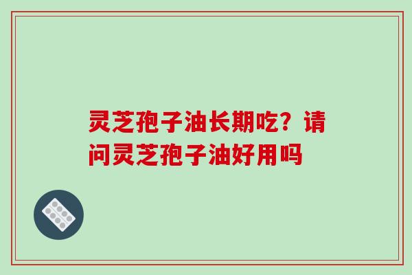灵芝孢子油长期吃?请问灵芝孢子油好用吗