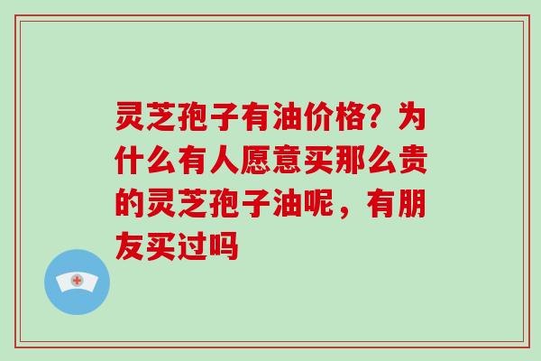 灵芝孢子有油价格？为什么有人愿意买那么贵的灵芝孢子油呢，有朋友买过吗