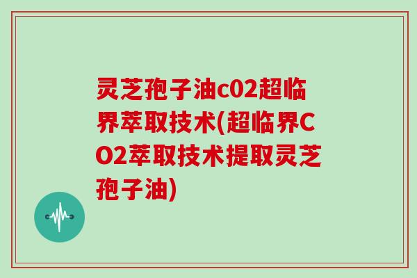 灵芝孢子油c02超临界萃取技术(超临界CO2萃取技术提取灵芝孢子油)