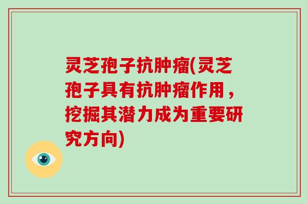 灵芝孢子抗肿瘤(灵芝孢子具有抗肿瘤作用,挖掘其潜力成为重要研究方向)