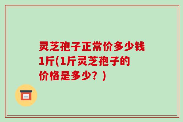 灵芝孢子正常价多少钱1斤(1斤灵芝孢子的价格是多少?)