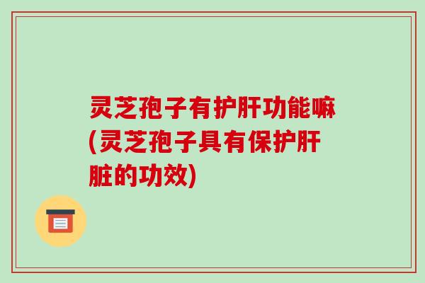 灵芝孢子有护肝功能嘛(灵芝孢子具有保护肝脏的功效)