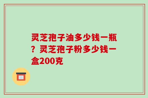 灵芝孢子油多少钱一瓶?灵芝孢子粉多少钱一盒200克