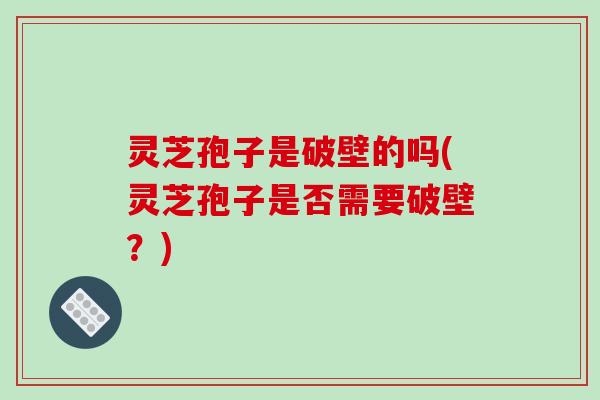 灵芝孢子是破壁的吗(灵芝孢子是否需要破壁?)