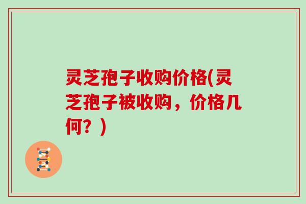 灵芝孢子收购价格(灵芝孢子被收购,价格几何?)