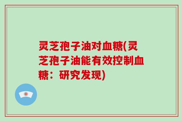 灵芝孢子油对血糖(灵芝孢子油能有效控制血糖:研究发现)