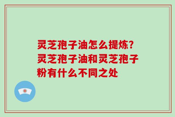 灵芝孢子油怎么提炼?灵芝孢子油和灵芝孢子粉有什么不同之处