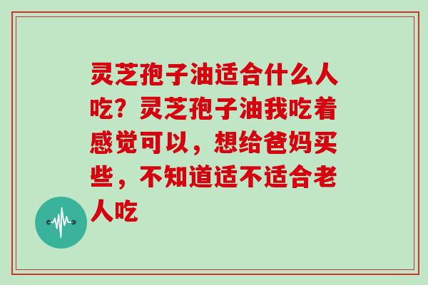 灵芝孢子油适合什么人吃？灵芝孢子油我吃着感觉可以，想给爸妈买些，不知道适不适合老人吃