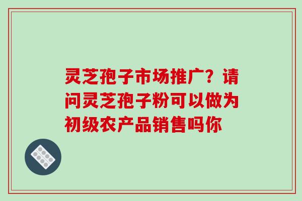 灵芝孢子市场推广?请问灵芝孢子粉可以做为初级农产品销售吗你