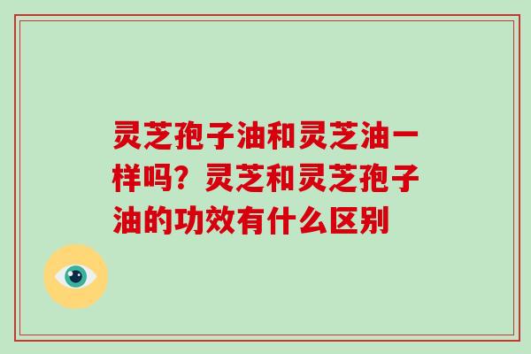 灵芝孢子油和灵芝油一样吗?灵芝和灵芝孢子油的功效有什么区别