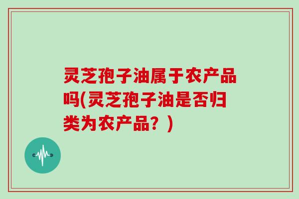 灵芝孢子油属于农产品吗(灵芝孢子油是否归类为农产品?)