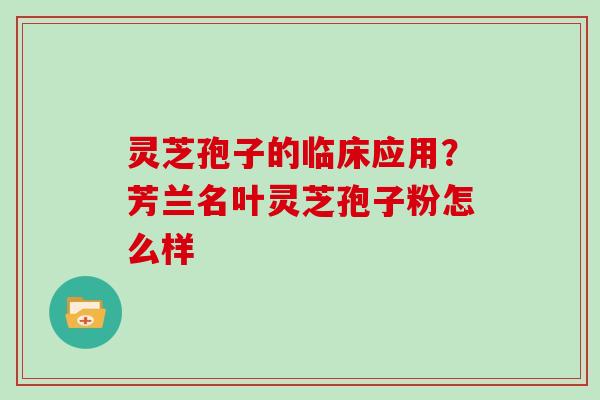 灵芝孢子的临床应用?芳兰名叶灵芝孢子粉怎么样