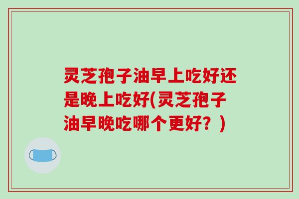灵芝孢子油早上吃好还是晚上吃好(灵芝孢子油早晚吃哪个更好？)