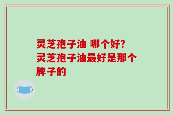 灵芝孢子油 哪个好？灵芝孢子油最好是那个牌子的