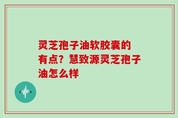 灵芝孢子油软胶囊的 有点？慧致源灵芝孢子油怎么样